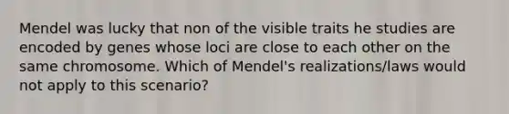 Mendel was lucky that non of the visible traits he studies are encoded by genes whose loci are close to each other on the same chromosome. Which of Mendel's realizations/laws would not apply to this scenario?