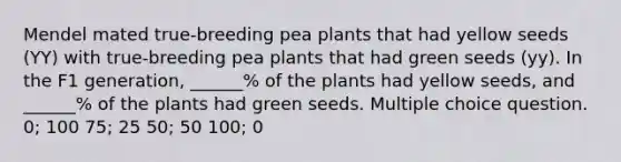 Mendel mated true-breeding pea plants that had yellow seeds (YY) with true-breeding pea plants that had green seeds (yy). In the F1 generation, ______% of the plants had yellow seeds, and ______% of the plants had green seeds. Multiple choice question. 0; 100 75; 25 50; 50 100; 0