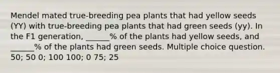 Mendel mated true-breeding pea plants that had yellow seeds (YY) with true-breeding pea plants that had green seeds (yy). In the F1 generation, ______% of the plants had yellow seeds, and ______% of the plants had green seeds. Multiple choice question. 50; 50 0; 100 100; 0 75; 25