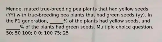 Mendel mated true-breeding pea plants that had yellow seeds (YY) with true-breeding pea plants that had green seeds (yy). In the F1 generation, ______% of the plants had yellow seeds, and ______% of the plants had green seeds. Multiple choice question. 50; 50 100; 0 0; 100 75; 25