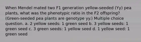 When Mendel mated two F1 generation yellow-seeded (Yy) pea plants, what was the phenotypic ratio in the F2 offspring? (Green-seeded pea plants are genotype yy.) Multiple choice question. a. 2 yellow seeds: 1 green seed b. 3 yellow seeds: 1 green seed c. 3 green seeds: 1 yellow seed d. 1 yellow seed: 1 green seed