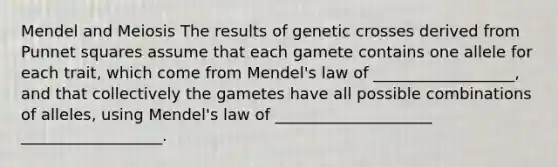 Mendel and Meiosis The results of genetic crosses derived from Punnet squares assume that each gamete contains one allele for each trait, which come from Mendel's law of __________________, and that collectively the gametes have all possible combinations of alleles, using Mendel's law of ____________________ __________________.