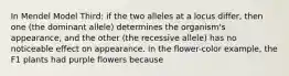 In Mendel Model Third: if the two alleles at a locus differ, then one (the dominant allele) determines the organism's appearance, and the other (the recessive allele) has no noticeable effect on appearance. In the flower-color example, the F1 plants had purple flowers because