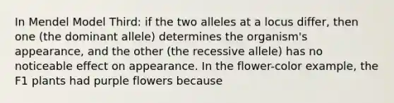 In Mendel Model Third: if the two alleles at a locus differ, then one (the dominant allele) determines the organism's appearance, and the other (the recessive allele) has no noticeable effect on appearance. In the flower-color example, the F1 plants had purple flowers because