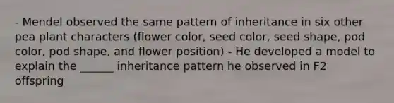 - Mendel observed the same pattern of inheritance in six other pea plant characters (flower color, seed color, seed shape, pod color, pod shape, and flower position) - He developed a model to explain the ______ inheritance pattern he observed in F2 offspring