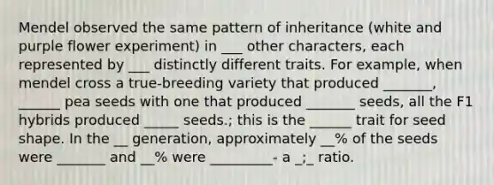 Mendel observed the same pattern of inheritance (white and purple flower experiment) in ___ other characters, each represented by ___ distinctly different traits. For example, when mendel cross a true-breeding variety that produced _______, ______ pea seeds with one that produced _______ seeds, all the F1 hybrids produced _____ seeds.; this is the ______ trait for seed shape. In the __ generation, approximately __% of the seeds were _______ and __% were _________- a _;_ ratio.