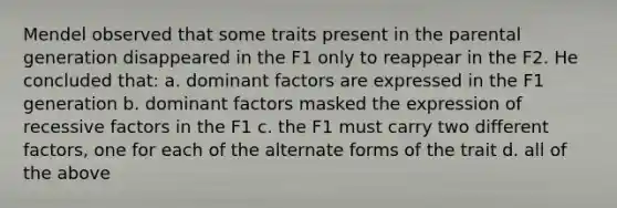 Mendel observed that some traits present in the parental generation disappeared in the F1 only to reappear in the F2. He concluded that: a. dominant factors are expressed in the F1 generation b. dominant factors masked the expression of recessive factors in the F1 c. the F1 must carry two different factors, one for each of the alternate forms of the trait d. all of the above