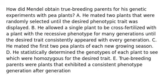 How did Mendel obtain true-breeding parents for his genetic experiments with pea plants? A. He mated two plants that were randomly selected until the desired phenotypic trait was displayed. B. He allowed a single plant to be cross-fertilized with a plant with the recessive phenotype for many generations until the desired trait consistently appeared with every generation. C. He mated the first two pea plants of each new growing season. D. He statistically determined the genotypes of each plant to see which were homozygous for the desired trait. E. True-breeding parents were plants that exhibited a consistent phenotype generation after generation