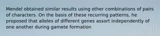 Mendel obtained similar results using other combinations of pairs of characters. On the basis of these recurring patterns, he proposed that alleles of different genes assort independently of one another during gamete formation