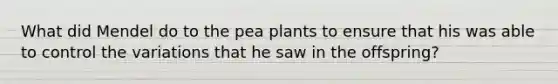 What did Mendel do to the pea plants to ensure that his was able to control the variations that he saw in the offspring?