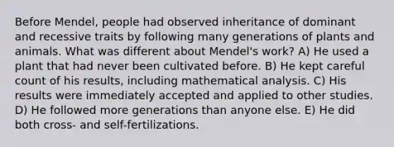 Before Mendel, people had observed inheritance of dominant and recessive traits by following many generations of plants and animals. What was different about Mendel's work? A) He used a plant that had never been cultivated before. B) He kept careful count of his results, including mathematical analysis. C) His results were immediately accepted and applied to other studies. D) He followed more generations than anyone else. E) He did both cross- and self-fertilizations.