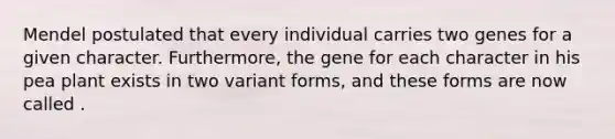 Mendel postulated that every individual carries two genes for a given character. Furthermore, the gene for each character in his pea plant exists in two variant forms, and these forms are now called .