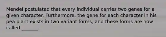 Mendel postulated that every individual carries two genes for a given character. Furthermore, the gene for each character in his pea plant exists in two variant forms, and these forms are now called _______.