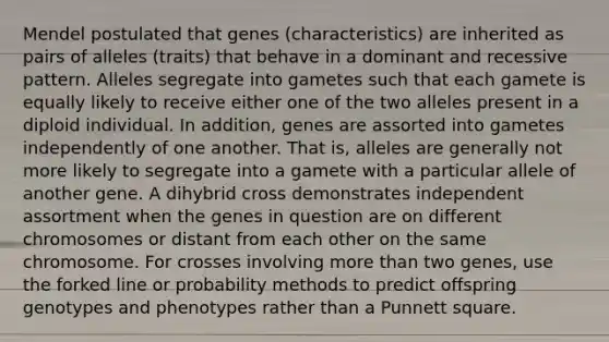 Mendel postulated that genes (characteristics) are inherited as pairs of alleles (traits) that behave in a dominant and recessive pattern. Alleles segregate into gametes such that each gamete is equally likely to receive either one of the two alleles present in a diploid individual. In addition, genes are assorted into gametes independently of one another. That is, alleles are generally not more likely to segregate into a gamete with a particular allele of another gene. A dihybrid cross demonstrates independent assortment when the genes in question are on different chromosomes or distant from each other on the same chromosome. For crosses involving <a href='https://www.questionai.com/knowledge/keWHlEPx42-more-than' class='anchor-knowledge'>more than</a> two genes, use the forked line or probability methods to predict offspring genotypes and phenotypes rather than a Punnett square.