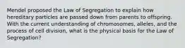 Mendel proposed the Law of Segregation to explain how hereditary particles are passed down from parents to offspring. With the current understanding of chromosomes, alleles, and the process of cell division, what is the physical basis for the Law of Segregation?