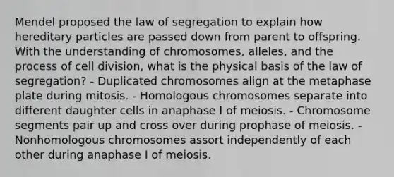 Mendel proposed the law of segregation to explain how hereditary particles are passed down from parent to offspring. With the understanding of chromosomes, alleles, and the process of cell division, what is the physical basis of the law of segregation? - Duplicated chromosomes align at the metaphase plate during mitosis. - Homologous chromosomes separate into different daughter cells in anaphase I of meiosis. - Chromosome segments pair up and cross over during prophase of meiosis. - Nonhomologous chromosomes assort independently of each other during anaphase I of meiosis.