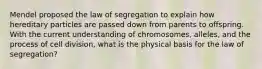 Mendel proposed the law of segregation to explain how hereditary particles are passed down from parents to offspring. With the current understanding of chromosomes, alleles, and the process of cell division, what is the physical basis for the law of segregation?