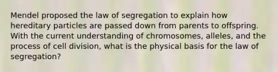 Mendel proposed the law of segregation to explain how hereditary particles are passed down from parents to offspring. With the current understanding of chromosomes, alleles, and the process of <a href='https://www.questionai.com/knowledge/kjHVAH8Me4-cell-division' class='anchor-knowledge'>cell division</a>, what is the physical basis for the law of segregation?