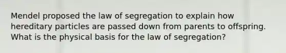 Mendel proposed the law of segregation to explain how hereditary particles are passed down from parents to offspring. What is the physical basis for the law of segregation?