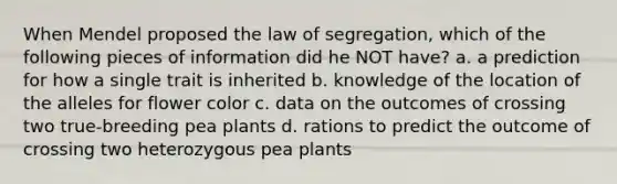 When Mendel proposed the law of segregation, which of the following pieces of information did he NOT have? a. a prediction for how a single trait is inherited b. knowledge of the location of the alleles for flower color c. data on the outcomes of crossing two true-breeding pea plants d. rations to predict the outcome of crossing two heterozygous pea plants