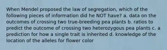 When Mendel proposed the law of segregation, which of the following pieces of information did he NOT have? a. data on the outcomes of crossing two true-breeding pea plants b. ratios to predict the outcome of crossing two heterozygous pea plants c. a prediction for how a single trait is inherited d. knowledge of the location of the alleles for flower color