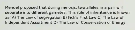 Mendel proposed that during meiosis, two alleles in a pair will separate into different gametes. This rule of inheritance is known as: A) The Law of segregation B) Fick's First Law C) The Law of Independent Assortment D) The Law of Conservation of Energy