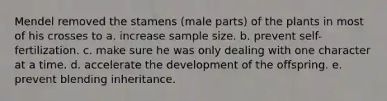 Mendel removed the stamens (male parts) of the plants in most of his crosses to a. increase sample size. b. prevent self-fertilization. c. make sure he was only dealing with one character at a time. d. accelerate the development of the offspring. e. prevent blending inheritance.