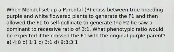 When Mendel set up a Parental (P) cross between true breeding purple and white flowered plants to generate the F1 and then allowed the F1 to self-pollinate to generate the F2 he saw a dominant to recessive ratio of 3:1. What phenotypic ratio would be expected if he crossed the F1 with the original purple parent? a) 4:0 b) 1:1 c) 3:1 d) 9:3:3:1