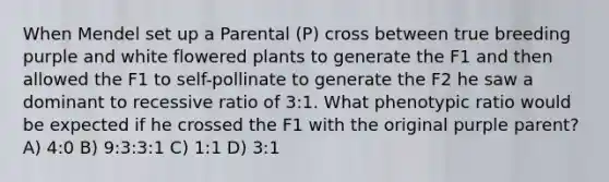 When Mendel set up a Parental (P) cross between true breeding purple and white flowered plants to generate the F1 and then allowed the F1 to self-pollinate to generate the F2 he saw a dominant to recessive ratio of 3:1. What phenotypic ratio would be expected if he crossed the F1 with the original purple parent? A) 4:0 B) 9:3:3:1 C) 1:1 D) 3:1