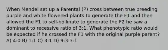 When Mendel set up a Parental (P) cross between true breeding purple and white flowered plants to generate the F1 and then allowed the F1 to self-pollinate to generate the F2 he saw a dominant to recessive ratio of 3:1. What phenotypic ratio would be expected if he crossed the F1 with the original purple parent? A) 4:0 B) 1:1 C) 3:1 D) 9:3:3:1