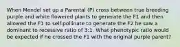 When Mendel set up a Parental (P) cross between true breeding purple and white flowered plants to generate the F1 and then allowed the F1 to self-pollinate to generate the F2 he saw a dominant to recessive ratio of 3:1. What phenotypic ratio would be expected if he crossed the F1 with the original purple parent?