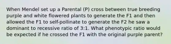 When Mendel set up a Parental (P) cross between true breeding purple and white flowered plants to generate the F1 and then allowed the F1 to self-pollinate to generate the F2 he saw a dominant to recessive ratio of 3:1. What phenotypic ratio would be expected if he crossed the F1 with the original purple parent?