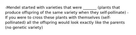 -Mendel started with varieties that were _______ (plants that produce offspring of the same variety when they self-pollinate) -If you were to cross these plants with themselves (self-pollinated) all the offspring would look exactly like the parents (no genetic variety)