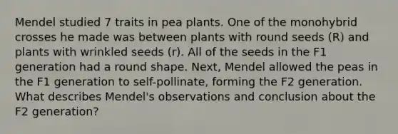 Mendel studied 7 traits in pea plants. One of the monohybrid crosses he made was between plants with round seeds (R) and plants with wrinkled seeds (r). All of the seeds in the F1 generation had a round shape. Next, Mendel allowed the peas in the F1 generation to self-pollinate, forming the F2 generation. What describes Mendel's observations and conclusion about the F2 generation?