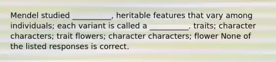 Mendel studied __________, heritable features that vary among individuals; each variant is called a __________. traits; character characters; trait flowers; character characters; flower None of the listed responses is correct.