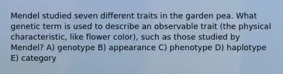 Mendel studied seven different traits in the garden pea. What genetic term is used to describe an observable trait (the physical characteristic, like flower color), such as those studied by Mendel? A) genotype B) appearance C) phenotype D) haplotype E) category