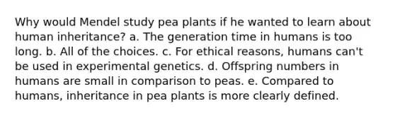 Why would Mendel study pea plants if he wanted to learn about human inheritance? a. The generation time in humans is too long. b. All of the choices. c. For ethical reasons, humans can't be used in experimental genetics. d. Offspring numbers in humans are small in comparison to peas. e. Compared to humans, inheritance in pea plants is more clearly defined.