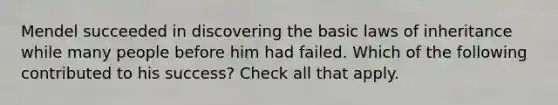 Mendel succeeded in discovering the basic laws of inheritance while many people before him had failed. Which of the following contributed to his success? Check all that apply.