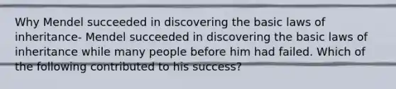 Why Mendel succeeded in discovering the basic laws of inheritance- Mendel succeeded in discovering the basic laws of inheritance while many people before him had failed. Which of the following contributed to his success?