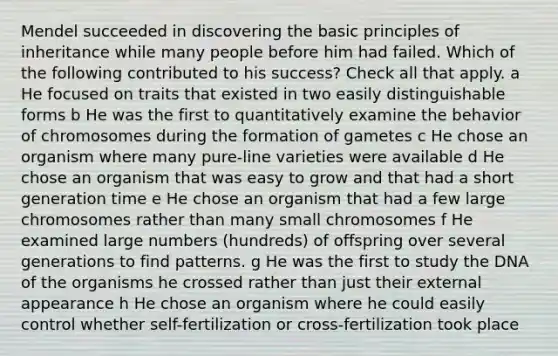 Mendel succeeded in discovering the basic principles of inheritance while many people before him had failed. Which of the following contributed to his success? Check all that apply. a He focused on traits that existed in two easily distinguishable forms b He was the first to quantitatively examine the behavior of chromosomes during the formation of gametes c He chose an organism where many pure-line varieties were available d He chose an organism that was easy to grow and that had a short generation time e He chose an organism that had a few large chromosomes rather than many small chromosomes f He examined large numbers (hundreds) of offspring over several generations to find patterns. g He was the first to study the DNA of the organisms he crossed rather than just their external appearance h He chose an organism where he could easily control whether self-fertilization or cross-fertilization took place