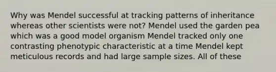 Why was Mendel successful at tracking patterns of inheritance whereas other scientists were not? Mendel used the garden pea which was a good model organism Mendel tracked only one contrasting phenotypic characteristic at a time Mendel kept meticulous records and had large sample sizes. All of these