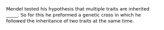 Mendel tested his hypothesis that multiple traits are inherited _____. So for this he preformed a genetic cross in which he followed the inheritance of two traits at the same time.