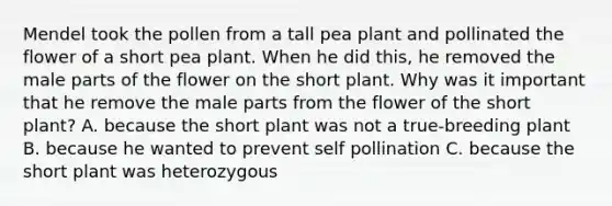 Mendel took the pollen from a tall pea plant and pollinated the flower of a short pea plant. When he did this, he removed the male parts of the flower on the short plant. Why was it important that he remove the male parts from the flower of the short plant? A. because the short plant was not a true-breeding plant B. because he wanted to prevent self pollination C. because the short plant was heterozygous