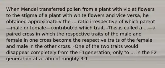 When Mendel transferred pollen from a plant with violet flowers to the stigma of a plant with white flowers and vice versa, he obtained approximately the ... ratio irrespective of which parent—male or female—contributed which trait. -This is called a ...—a paired cross in which the respective traits of the male and female in one cross become the respective traits of the female and male in the other cross. -One of the two traits would disappear completely from the F1generation, only to ... in the F2 generation at a ratio of roughly 3:1