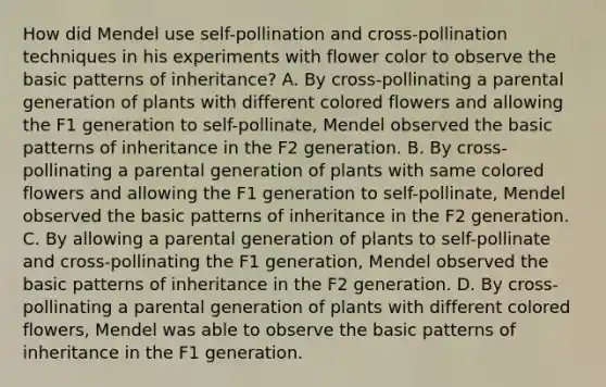 How did Mendel use self-pollination and cross-pollination techniques in his experiments with flower color to observe the basic patterns of inheritance? A. By cross-pollinating a parental generation of plants with different colored flowers and allowing the F1 generation to self-pollinate, Mendel observed the basic patterns of inheritance in the F2 generation. B. By cross-pollinating a parental generation of plants with same colored flowers and allowing the F1 generation to self-pollinate, Mendel observed the basic patterns of inheritance in the F2 generation. C. By allowing a parental generation of plants to self-pollinate and cross-pollinating the F1 generation, Mendel observed the basic patterns of inheritance in the F2 generation. D. By cross-pollinating a parental generation of plants with different colored flowers, Mendel was able to observe the basic patterns of inheritance in the F1 generation.