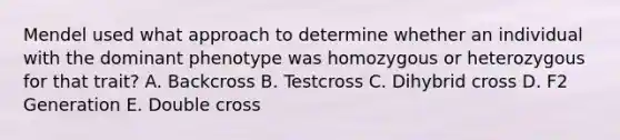 Mendel used what approach to determine whether an individual with the dominant phenotype was homozygous or heterozygous for that trait? A. Backcross B. Testcross C. Dihybrid cross D. F2 Generation E. Double cross