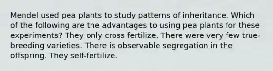 Mendel used pea plants to study patterns of inheritance. Which of the following are the advantages to using pea plants for these experiments? They only cross fertilize. There were very few true-breeding varieties. There is observable segregation in the offspring. They self-fertilize.