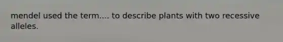mendel used the term.... to describe plants with two recessive alleles.