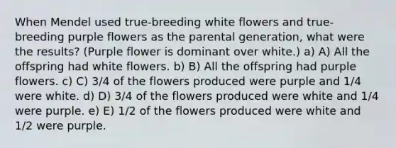 When Mendel used true-breeding white flowers and true-breeding purple flowers as the parental generation, what were the results? (Purple flower is dominant over white.) a) A) All the offspring had white flowers. b) B) All the offspring had purple flowers. c) C) 3/4 of the flowers produced were purple and 1/4 were white. d) D) 3/4 of the flowers produced were white and 1/4 were purple. e) E) 1/2 of the flowers produced were white and 1/2 were purple.