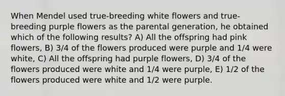 When Mendel used true-breeding white flowers and true-breeding purple flowers as the parental generation, he obtained which of the following results? A) All the offspring had pink flowers, B) 3/4 of the flowers produced were purple and 1/4 were white, C) All the offspring had purple flowers, D) 3/4 of the flowers produced were white and 1/4 were purple, E) 1/2 of the flowers produced were white and 1/2 were purple.